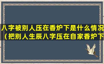 八字被别人压在香炉下是什么情况（把别人生辰八字压在自家香炉下 自家会有什么不好吗）